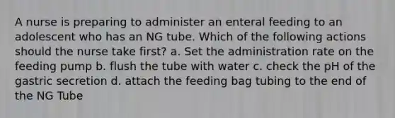 A nurse is preparing to administer an enteral feeding to an adolescent who has an NG tube. Which of the following actions should the nurse take first? a. Set the administration rate on the feeding pump b. flush the tube with water c. check the pH of the gastric secretion d. attach the feeding bag tubing to the end of the NG Tube