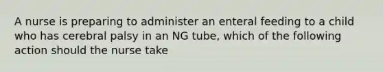 A nurse is preparing to administer an enteral feeding to a child who has cerebral palsy in an NG tube, which of the following action should the nurse take