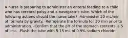 A nurse is preparing to administer an enteral feeding to a child who has cerebral palsy and a nasogastric tube. Which of the following actions should the nurse take? -Administer 20 mL/min of formula by gravity. -Refrigerate the formula for 30 min prior to administration. -Confirm that the pH of the stomach contents is 5 of less. -Flush the tube with 5-15 mL of 0.9% sodium chloride.