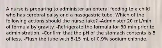 A nurse is preparing to administer an enteral feeding to a child who has cerebral palsy and a nasogastric tube. Which of the following actions should the nurse take? -Administer 20 mL/min of formula by gravity. -Refrigerate the formula for 30 min prior to administration. -Confirm that the pH of the stomach contents is 5 of less. -Flush the tube with 5-15 mL of 0.9% sodium chloride.