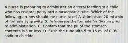 A nurse is preparing to administer an enteral feeding to a child who has cerebral palsy and a nasogastric tube. Which of the following actions should the nurse take? A. Administer 20 mL/min of formula by gravity. B. Refrigerate the formula for 30 min prior to administration. C. Confirm that the pH of the stomach contents is 5 or less. D. Flush the tube with 5 to 15 mL of 0.9% sodium chloride