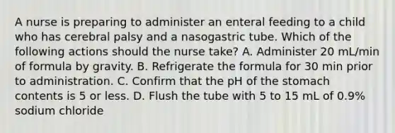 A nurse is preparing to administer an enteral feeding to a child who has cerebral palsy and a nasogastric tube. Which of the following actions should the nurse take? A. Administer 20 mL/min of formula by gravity. B. Refrigerate the formula for 30 min prior to administration. C. Confirm that the pH of <a href='https://www.questionai.com/knowledge/kLccSGjkt8-the-stomach' class='anchor-knowledge'>the stomach</a> contents is 5 or less. D. Flush the tube with 5 to 15 mL of 0.9% sodium chloride