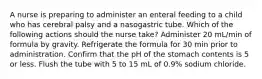 A nurse is preparing to administer an enteral feeding to a child who has cerebral palsy and a nasogastric tube. Which of the following actions should the nurse take? Administer 20 mL/min of formula by gravity. Refrigerate the formula for 30 min prior to administration. Confirm that the pH of the stomach contents is 5 or less. Flush the tube with 5 to 15 mL of 0.9% sodium chloride.