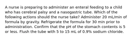 A nurse is preparing to administer an enteral feeding to a child who has cerebral palsy and a nasogastric tube. Which of the following actions should the nurse take? Administer 20 mL/min of formula by gravity. Refrigerate the formula for 30 min prior to administration. Confirm that the pH of the stomach contents is 5 or less. Flush the tube with 5 to 15 mL of 0.9% sodium chloride.