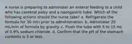 A nurse is preparing to administer an enteral feeding to a child who has cerebral palsy and a nasogastric tube. Which of the following actions should the nurse take? a. Refrigerate the formula for 30 min prior to administration. b. Administer 20 mL/min of formula by gravity. c. Flush the tube with 5 to 15 mL of 0.9% sodium chloride. d. Confirm that the pH of the stomach contents is 5 or less.