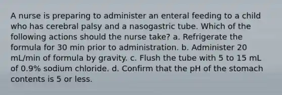 A nurse is preparing to administer an enteral feeding to a child who has cerebral palsy and a nasogastric tube. Which of the following actions should the nurse take? a. Refrigerate the formula for 30 min prior to administration. b. Administer 20 mL/min of formula by gravity. c. Flush the tube with 5 to 15 mL of 0.9% sodium chloride. d. Confirm that the pH of the stomach contents is 5 or less.