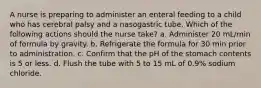 A nurse is preparing to administer an enteral feeding to a child who has cerebral palsy and a nasogastric tube. Which of the following actions should the nurse take? a. Administer 20 mL/min of formula by gravity. b. Refrigerate the formula for 30 min prior to administration. c. Confirm that the pH of the stomach contents is 5 or less. d. Flush the tube with 5 to 15 mL of 0.9% sodium chloride.