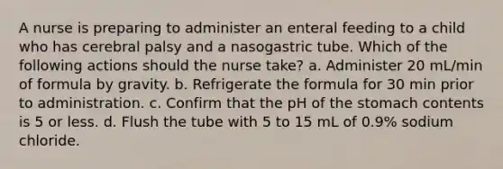 A nurse is preparing to administer an enteral feeding to a child who has cerebral palsy and a nasogastric tube. Which of the following actions should the nurse take? a. Administer 20 mL/min of formula by gravity. b. Refrigerate the formula for 30 min prior to administration. c. Confirm that the pH of <a href='https://www.questionai.com/knowledge/kLccSGjkt8-the-stomach' class='anchor-knowledge'>the stomach</a> contents is 5 or less. d. Flush the tube with 5 to 15 mL of 0.9% sodium chloride.