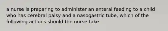 a nurse is preparing to administer an enteral feeding to a child who has cerebral palsy and a nasogastric tube, which of the following actions should the nurse take