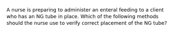 A nurse is preparing to administer an enteral feeding to a client who has an NG tube in place. Which of the following methods should the nurse use to verify correct placement of the NG tube?