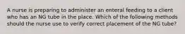 A nurse is preparing to administer an enteral feeding to a client who has an NG tube in the place. Which of the following methods should the nurse use to verify correct placement of the NG tube?