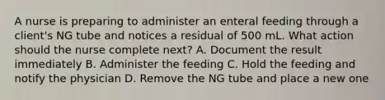 A nurse is preparing to administer an enteral feeding through a client's NG tube and notices a residual of 500 mL. What action should the nurse complete next? A. Document the result immediately B. Administer the feeding C. Hold the feeding and notify the physician D. Remove the NG tube and place a new one