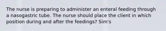 The nurse is preparing to administer an enteral feeding through a nasogastric tube. The nurse should place the client in which position during and after the feedings? Sim's