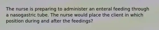 The nurse is preparing to administer an enteral feeding through a nasogastric tube. The nurse would place the client in which position during and after the feedings?