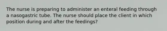 The nurse is preparing to administer an enteral feeding through a nasogastric tube. The nurse should place the client in which position during and after the feedings?