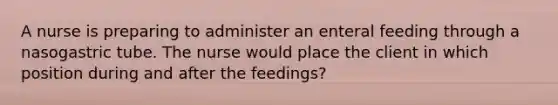 A nurse is preparing to administer an enteral feeding through a nasogastric tube. The nurse would place the client in which position during and after the feedings?