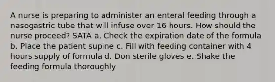 A nurse is preparing to administer an enteral feeding through a nasogastric tube that will infuse over 16 hours. How should the nurse proceed? SATA a. Check the expiration date of the formula b. Place the patient supine c. Fill with feeding container with 4 hours supply of formula d. Don sterile gloves e. Shake the feeding formula thoroughly