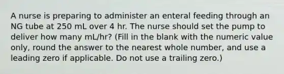 A nurse is preparing to administer an enteral feeding through an NG tube at 250 mL over 4 hr. The nurse should set the pump to deliver how many mL/hr? (Fill in the blank with the numeric value only, round the answer to the nearest whole number, and use a leading zero if applicable. Do not use a trailing zero.)