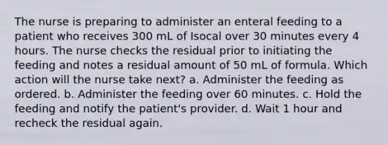 The nurse is preparing to administer an enteral feeding to a patient who receives 300 mL of Isocal over 30 minutes every 4 hours. The nurse checks the residual prior to initiating the feeding and notes a residual amount of 50 mL of formula. Which action will the nurse take next? a. Administer the feeding as ordered. b. Administer the feeding over 60 minutes. c. Hold the feeding and notify the patient's provider. d. Wait 1 hour and recheck the residual again.