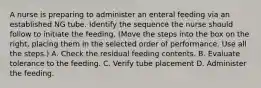 A nurse is preparing to administer an enteral feeding via an established NG tube. Identify the sequence the nurse should follow to initiate the feeding. (Move the steps into the box on the right, placing them in the selected order of performance. Use all the steps.) A. Check the residual feeding contents. B. Evaluate tolerance to the feeding. C. Verify tube placement D. Administer the feeding.