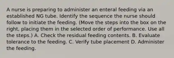 A nurse is preparing to administer an enteral feeding via an established NG tube. Identify the sequence the nurse should follow to initiate the feeding. (Move the steps into the box on the right, placing them in the selected order of performance. Use all the steps.) A. Check the residual feeding contents. B. Evaluate tolerance to the feeding. C. Verify tube placement D. Administer the feeding.