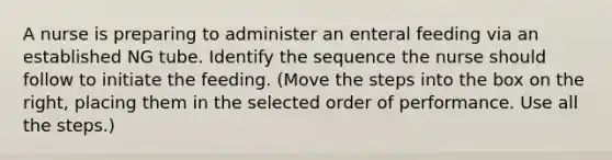 A nurse is preparing to administer an enteral feeding via an established NG tube. Identify the sequence the nurse should follow to initiate the feeding. (Move the steps into the box on the right, placing them in the selected order of performance. Use all the steps.)