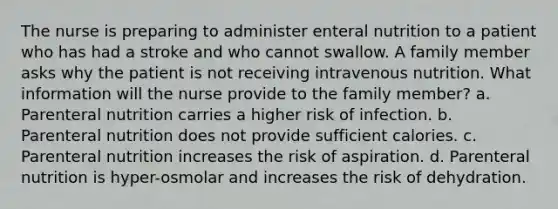 The nurse is preparing to administer enteral nutrition to a patient who has had a stroke and who cannot swallow. A family member asks why the patient is not receiving intravenous nutrition. What information will the nurse provide to the family member? a. Parenteral nutrition carries a higher risk of infection. b. Parenteral nutrition does not provide sufficient calories. c. Parenteral nutrition increases the risk of aspiration. d. Parenteral nutrition is hyper-osmolar and increases the risk of dehydration.