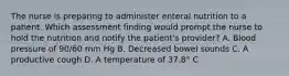 The nurse is preparing to administer enteral nutrition to a patient. Which assessment finding would prompt the nurse to hold the nutrition and notify the patient's provider? A. Blood pressure of 90/60 mm Hg B. Decreased bowel sounds C. A productive cough D. A temperature of 37.8° C