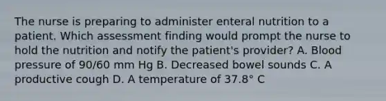 The nurse is preparing to administer enteral nutrition to a patient. Which assessment finding would prompt the nurse to hold the nutrition and notify the patient's provider? A. <a href='https://www.questionai.com/knowledge/kD0HacyPBr-blood-pressure' class='anchor-knowledge'>blood pressure</a> of 90/60 mm Hg B. Decreased bowel sounds C. A productive cough D. A temperature of 37.8° C