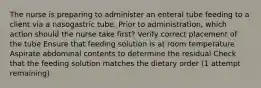 The nurse is preparing to administer an enteral tube feeding to a client via a nasogastric tube. Prior to administration, which action should the nurse take first? Verify correct placement of the tube Ensure that feeding solution is at room temperature Aspirate abdominal contents to determine the residual Check that the feeding solution matches the dietary order (1 attempt remaining)