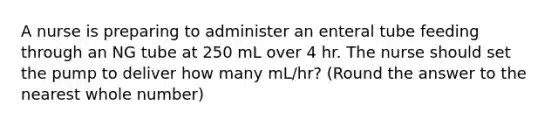 A nurse is preparing to administer an enteral tube feeding through an NG tube at 250 mL over 4 hr. The nurse should set the pump to deliver how many mL/hr? (Round the answer to the nearest whole number)