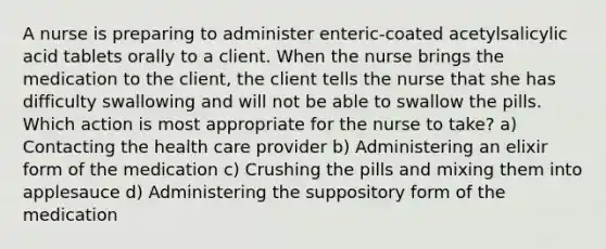 A nurse is preparing to administer enteric-coated acetylsalicylic acid tablets orally to a client. When the nurse brings the medication to the client, the client tells the nurse that she has difficulty swallowing and will not be able to swallow the pills. Which action is most appropriate for the nurse to take? a) Contacting the health care provider b) Administering an elixir form of the medication c) Crushing the pills and mixing them into applesauce d) Administering the suppository form of the medication