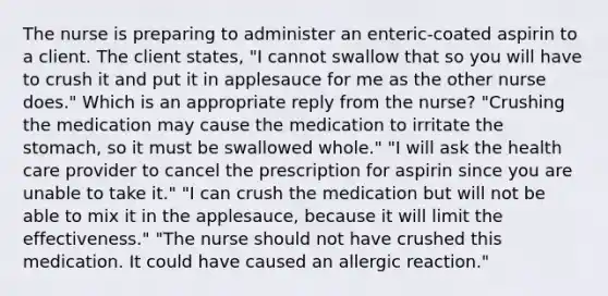 The nurse is preparing to administer an enteric-coated aspirin to a client. The client states, "I cannot swallow that so you will have to crush it and put it in applesauce for me as the other nurse does." Which is an appropriate reply from the nurse? "Crushing the medication may cause the medication to irritate the stomach, so it must be swallowed whole." "I will ask the health care provider to cancel the prescription for aspirin since you are unable to take it." "I can crush the medication but will not be able to mix it in the applesauce, because it will limit the effectiveness." "The nurse should not have crushed this medication. It could have caused an allergic reaction."