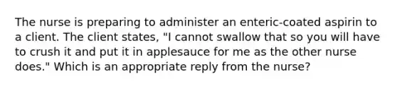 The nurse is preparing to administer an enteric-coated aspirin to a client. The client states, "I cannot swallow that so you will have to crush it and put it in applesauce for me as the other nurse does." Which is an appropriate reply from the nurse?