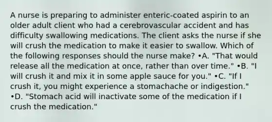 A nurse is preparing to administer enteric-coated aspirin to an older adult client who had a cerebrovascular accident and has difficulty swallowing medications. The client asks the nurse if she will crush the medication to make it easier to swallow. Which of the following responses should the nurse make? •A. "That would release all the medication at once, rather than over time." •B. "I will crush it and mix it in some apple sauce for you." •C. "If I crush it, you might experience a stomachache or indigestion." •D. "Stomach acid will inactivate some of the medication if I crush the medication."