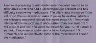 A nurse is preparing to administer enteric-coated aspirin to an older adult client who had a cerebrovascular accident and has difficulty swallowing medications. The client asks the nurse if she will crush the medication to make it easier to swallow. Which of the following responses should the nurse make? A. "That would release all the medication at once, rather than over time." B."I will crush it and mix it in some ice cream for you." C. "If I crush it you might experience a stomach ache or indigestion." D. "Stomach acid will inactivate some of the medication if I crush the medication."