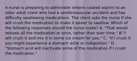 A nurse is preparing to administer enteric-coated aspirin to an older adult client who had a cerebrovascular accident and has difficulty swallowing medications. The client asks the nurse if she will crush the medication to make it easier to swallow. Which of the following responses should the nurse make? A. "That would release all the medication at once, rather than over time." B."I will crush it and mix it in some ice cream for you." C. "If I crush it you might experience a stomach ache or indigestion." D. "Stomach acid will inactivate some of the medication if I crush the medication."