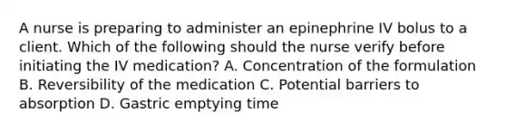 A nurse is preparing to administer an epinephrine IV bolus to a client. Which of the following should the nurse verify before initiating the IV medication? A. Concentration of the formulation B. Reversibility of the medication C. Potential barriers to absorption D. Gastric emptying time