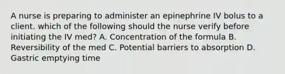 A nurse is preparing to administer an epinephrine IV bolus to a client. which of the following should the nurse verify before initiating the IV med? A. Concentration of the formula B. Reversibility of the med C. Potential barriers to absorption D. Gastric emptying time