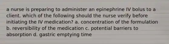 a nurse is preparing to administer an epinephrine IV bolus to a client. which of the following should the nurse verify before initiating the IV medication? a. concentration of the formulation b. reversibility of the medication c. potential barriers to absorption d. gastric emptying time