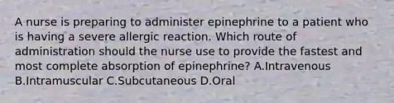 A nurse is preparing to administer epinephrine to a patient who is having a severe allergic reaction. Which route of administration should the nurse use to provide the fastest and most complete absorption of epinephrine? A.Intravenous B.Intramuscular C.Subcutaneous D.Oral