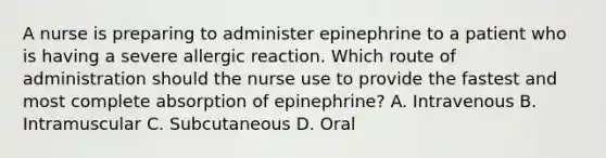 A nurse is preparing to administer epinephrine to a patient who is having a severe allergic reaction. Which route of administration should the nurse use to provide the fastest and most complete absorption of epinephrine? A. Intravenous B. Intramuscular C. Subcutaneous D. Oral