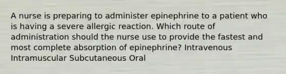 A nurse is preparing to administer epinephrine to a patient who is having a severe allergic reaction. Which route of administration should the nurse use to provide the fastest and most complete absorption of epinephrine? Intravenous Intramuscular Subcutaneous Oral