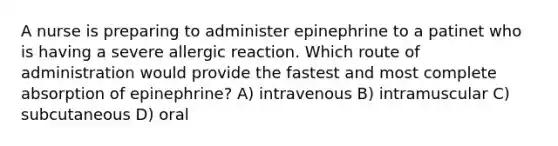 A nurse is preparing to administer epinephrine to a patinet who is having a severe allergic reaction. Which route of administration would provide the fastest and most complete absorption of epinephrine? A) intravenous B) intramuscular C) subcutaneous D) oral