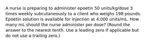 A nurse is preparing to administer epoetin 50 units/kg/dose 3 times weekly subcutaneously to a client who weighs 198 pounds. Epoetin solution is available for injection at 4,000 units/mL. How many mL should the nurse administer per dose? (Round the answer to the nearest tenth. Use a leading zero if applicable but do not use a trailing zero.)