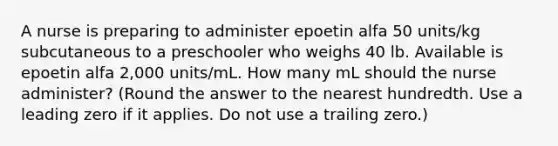 A nurse is preparing to administer epoetin alfa 50 units/kg subcutaneous to a preschooler who weighs 40 lb. Available is epoetin alfa 2,000 units/mL. How many mL should the nurse administer? (Round the answer to the nearest hundredth. Use a leading zero if it applies. Do not use a trailing zero.)