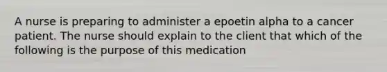 A nurse is preparing to administer a epoetin alpha to a cancer patient. The nurse should explain to the client that which of the following is the purpose of this medication