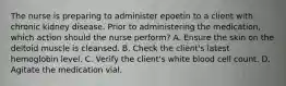 The nurse is preparing to administer epoetin to a client with chronic kidney disease. Prior to administering the medication, which action should the nurse perform? A. Ensure the skin on the deltoid muscle is cleansed. B. Check the client's latest hemoglobin level. C. Verify the client's white blood cell count. D. Agitate the medication vial.