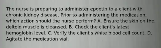 The nurse is preparing to administer epoetin to a client with chronic kidney disease. Prior to administering the medication, which action should the nurse perform? A. Ensure the skin on the deltoid muscle is cleansed. B. Check the client's latest hemoglobin level. C. Verify the client's white blood cell count. D. Agitate the medication vial.