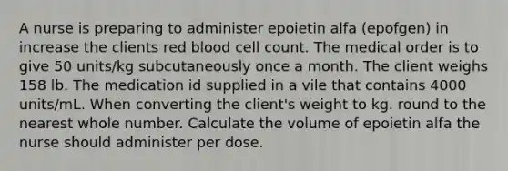 A nurse is preparing to administer epoietin alfa (epofgen) in increase the clients red blood cell count. The medical order is to give 50 units/kg subcutaneously once a month. The client weighs 158 lb. The medication id supplied in a vile that contains 4000 units/mL. When converting the client's weight to kg. round to the nearest whole number. Calculate the volume of epoietin alfa the nurse should administer per dose.